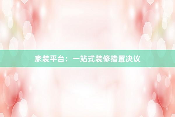 家装平台：一站式装修措置决议
