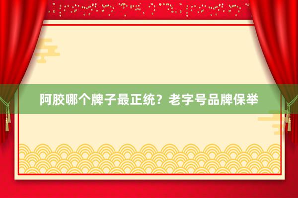 阿胶哪个牌子最正统？老字号品牌保举