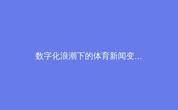 数字化浪潮下的体育新闻变革：从现场呐喊到虚拟现实沉浸