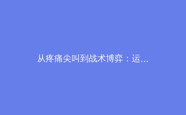 从疼痛尖叫到战术博弈：运动员如何在高强度对抗中掌控身体与意志 - 4