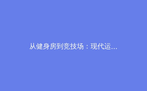 从健身房到竞技场：现代运动员如何通过科技与训练重塑体能极限 - 2