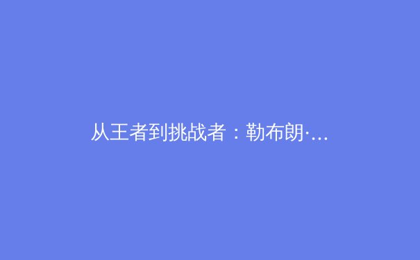 从王者到挑战者：勒布朗·詹姆斯第二十季的竞技密码与身体管理学