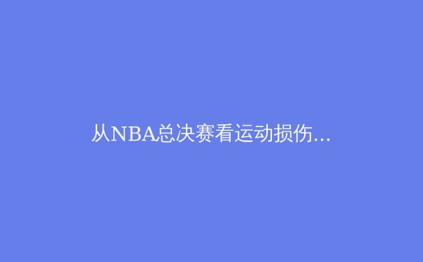 从NBA总决赛看运动损伤防护：科技如何改写运动员职业生涯 - 4