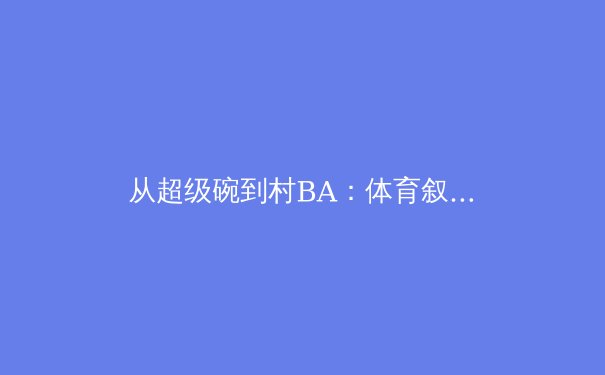 从超级碗到村BA：体育叙事的多维解构与大众参与的全球浪潮 - 4