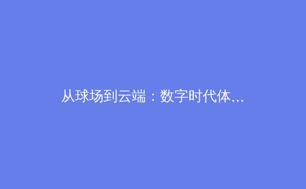 从球场到云端：数字时代体育传播的变革与伦理挑战 - 2